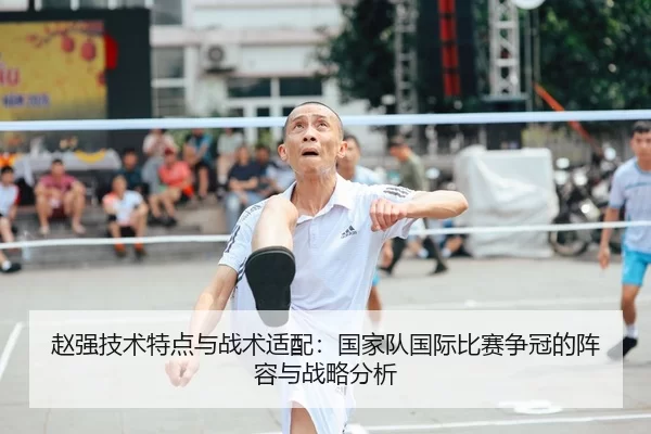 赵强技术特点与战术适配：国家队国际比赛争冠的阵容与战略分析