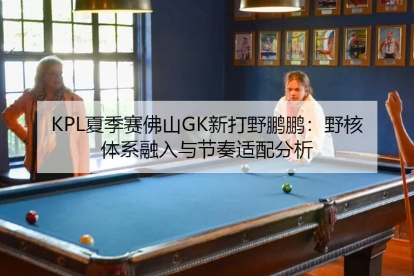 KPL夏季赛佛山GK新打野鹏鹏：野核体系融入与节奏适配分析